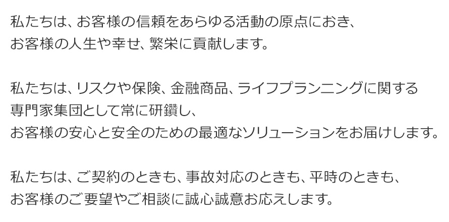 私たちは、お客様の信頼をあらゆる活動の原点におき、お客様の人生や幸せ、繁栄に貢献します。私たちは、リスクや保険、金融商品、ライフプランニングに関する専門家集団として常に研鑽し、お客様の安心と安全のための最適なソリューションをお届けします。私たちは、ご契約のときも、事故対応のときも、平時のときも、お客様のご要望やご相談に誠心誠意お応えします。