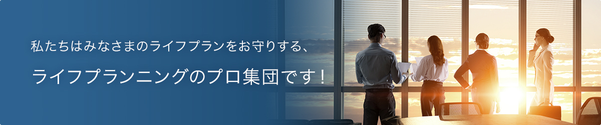 私たちはみなさまのライフプランをお守りする、ライフプランニングのプロ集団です！