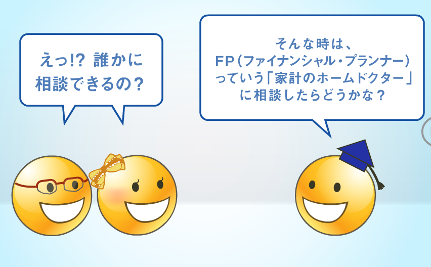 「えっ！？誰かに相談できるの？」「そんな時は、FP（ファイナンシャル・プランナー）っていう「家計のホームドクター」に相談したらどうかな？」