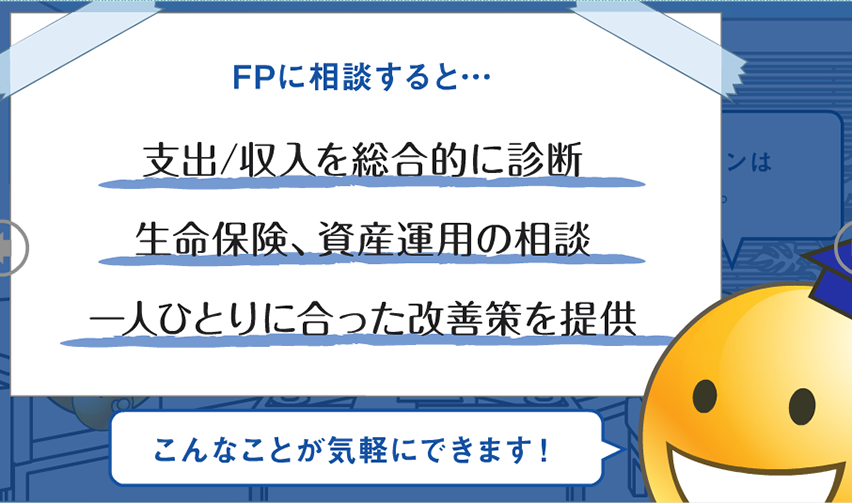 FPに相談すると… 支出／収入を総合的に診断 生命保険、資産運用の相談 一人ひとりに合った改善策を提案 こんなことが気軽にできます！